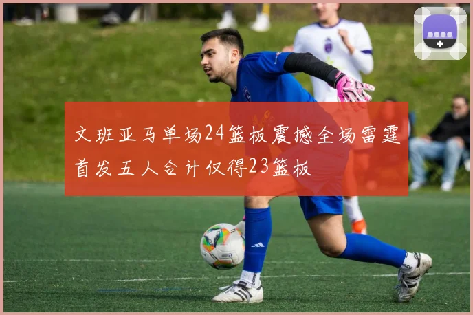 文班亚马单场24篮板震撼全场雷霆首发五人合计仅得23篮板
