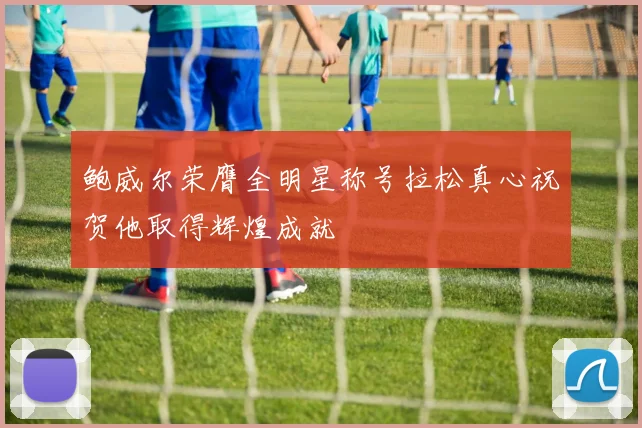 鲍威尔荣膺全明星称号拉松真心祝贺他取得辉煌成就