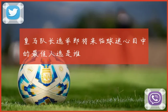 皇马队长选举即将来临球迷心目中的最佳人选是谁