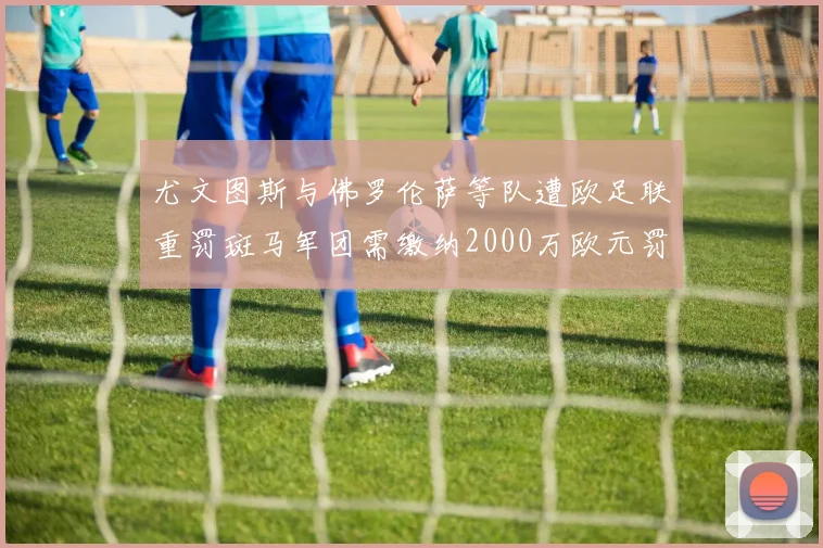尤文图斯与佛罗伦萨等队遭欧足联重罚斑马军团需缴纳2000万欧元罚款