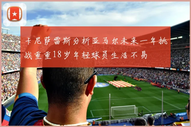 卡尼萨雷斯分析亚马尔未来一年挑战重重18岁年轻球员生活不易