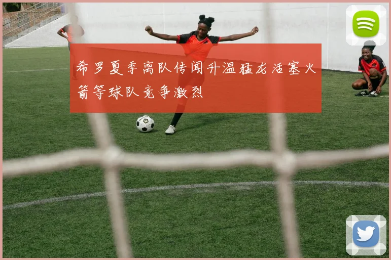 希罗夏季离队传闻升温猛龙活塞火箭等球队竞争激烈