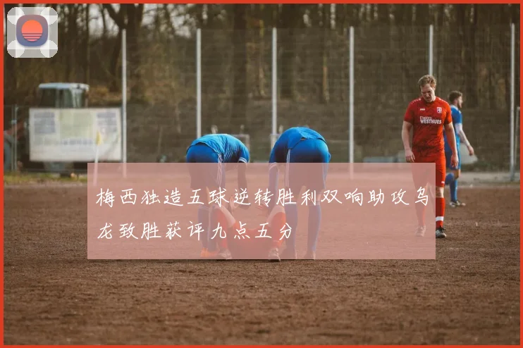 梅西独造五球逆转胜利双响助攻乌龙致胜获评九点五分