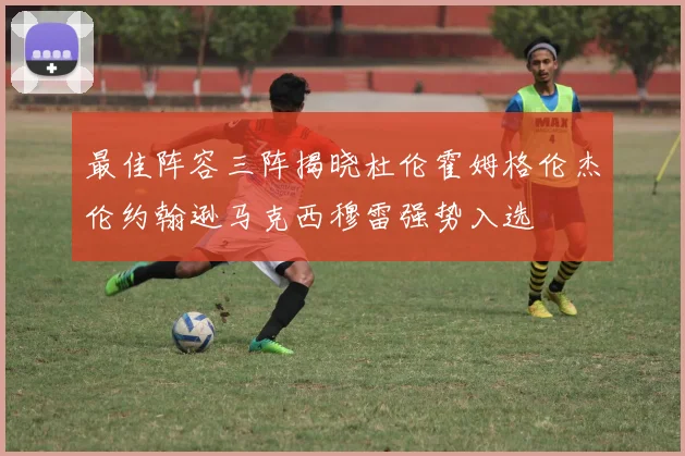 最佳阵容三阵揭晓杜伦霍姆格伦杰伦约翰逊马克西穆雷强势入选