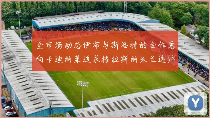 全市场动态伊布与斯洛特的合作意向卡迪纳莱追求格拉斯纳米兰选帅困境加剧