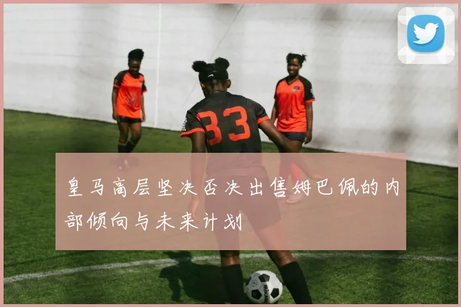 皇马高层坚决否决出售姆巴佩的内部倾向与未来计划