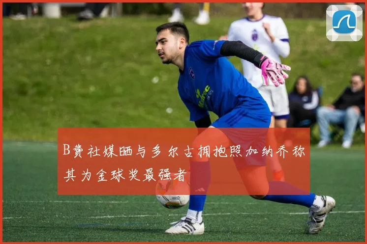 B费社媒晒与多尔古拥抱照加纳乔称其为金球奖最强者