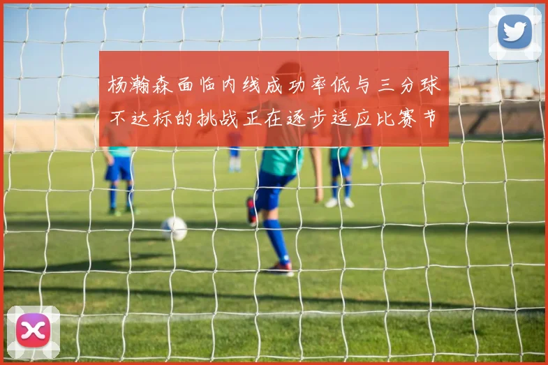 杨瀚森面临内线成功率低与三分球不达标的挑战正在逐步适应比赛节奏