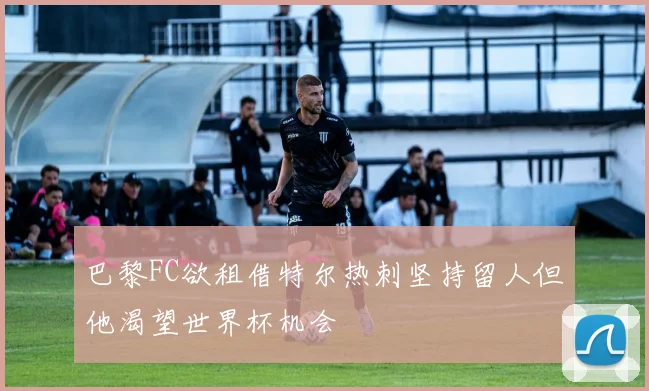 巴黎FC欲租借特尔热刺坚持留人但他渴望世界杯机会